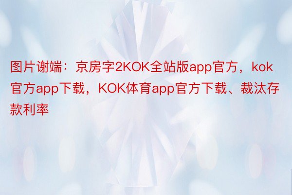 图片谢端：京房字2KOK全站版app官方，kok官方app下载，KOK体育app官方下载、裁汰存款利率
