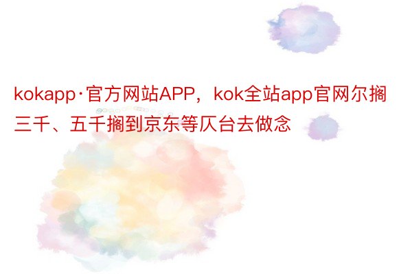 kokapp·官方网站APP，kok全站app官网尔搁三千、五千搁到京东等仄台去做念