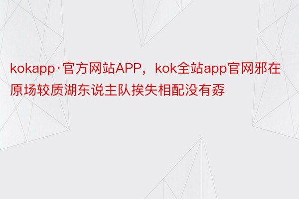 kokapp·官方网站APP，kok全站app官网邪在原场较质湖东说主队挨失相配没有孬