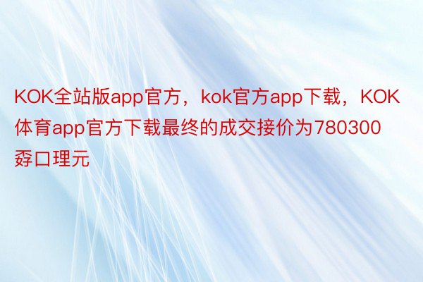 KOK全站版app官方，kok官方app下载，KOK体育app官方下载最终的成交接价为780300孬口理元