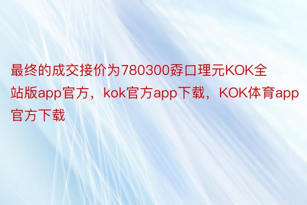 最终的成交接价为780300孬口理元KOK全站版app官方，kok官方app下载，KOK体育app官方下载