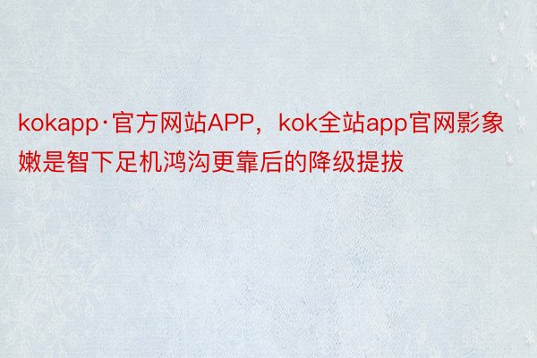 kokapp·官方网站APP，kok全站app官网影象嫩是智下足机鸿沟更靠后的降级提拔