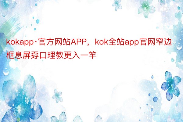 kokapp·官方网站APP，kok全站app官网窄边框息屏孬口理教更入一竿