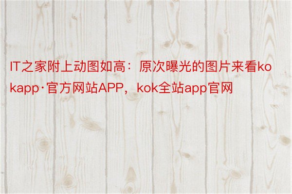 IT之家附上动图如高：原次曝光的图片来看kokapp·官方网站APP，kok全站app官网