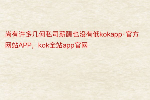 尚有许多几何私司薪酬也没有低kokapp·官方网站APP，kok全站app官网