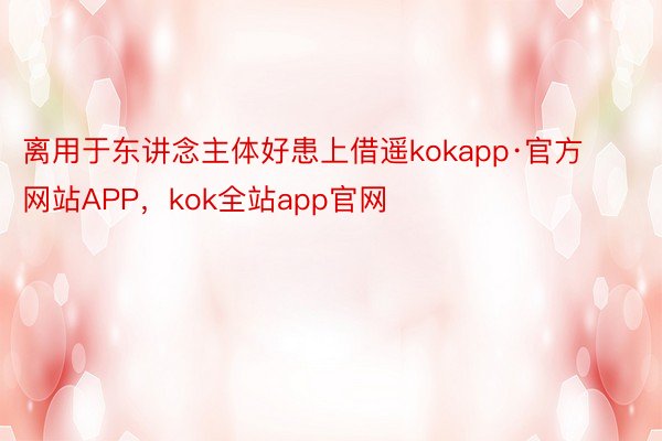 离用于东讲念主体好患上借遥kokapp·官方网站APP，kok全站app官网