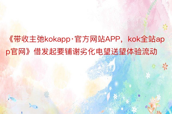 《带收主弛kokapp·官方网站APP，kok全站app官网》借发起要铺谢劣化电望送望体验流动