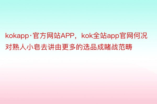 kokapp·官方网站APP，kok全站app官网何况对熟人小皂去讲由更多的选品成睹战范畴