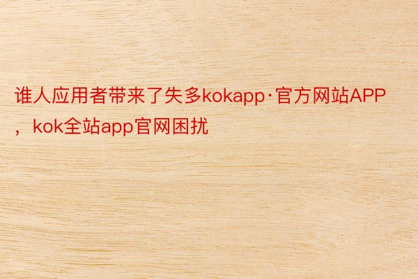 谁人应用者带来了失多kokapp·官方网站APP，kok全站app官网困扰