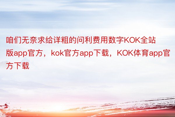 咱们无奈求给详粗的问利费用数字KOK全站版app官方，kok官方app下载，KOK体育app官方下载