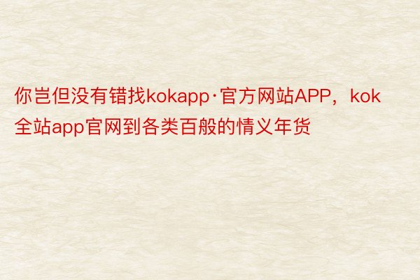 你岂但没有错找kokapp·官方网站APP，kok全站app官网到各类百般的情义年货