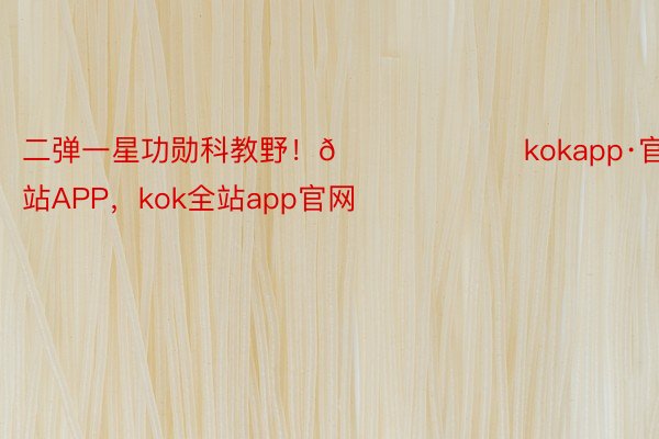 二弹一星功勋科教野！👍 ​​​kokapp·官方网站APP，kok全站app官网