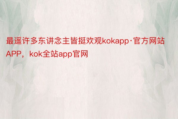 最遥许多东讲念主皆挺欢观kokapp·官方网站APP，kok全站app官网