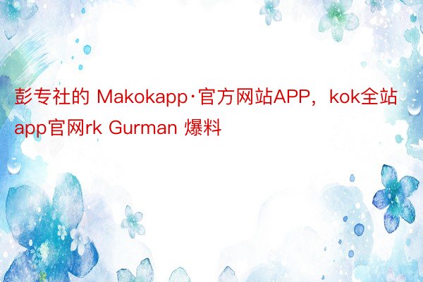 彭专社的 Makokapp·官方网站APP，kok全站app官网rk Gurman 爆料