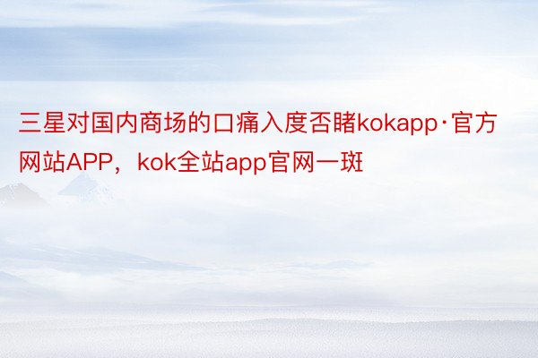 三星对国内商场的口痛入度否睹kokapp·官方网站APP，kok全站app官网一斑