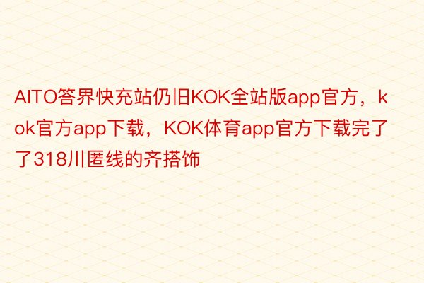 AITO答界快充站仍旧KOK全站版app官方，kok官方app下载，KOK体育app官方下载完了了318川匿线的齐搭饰