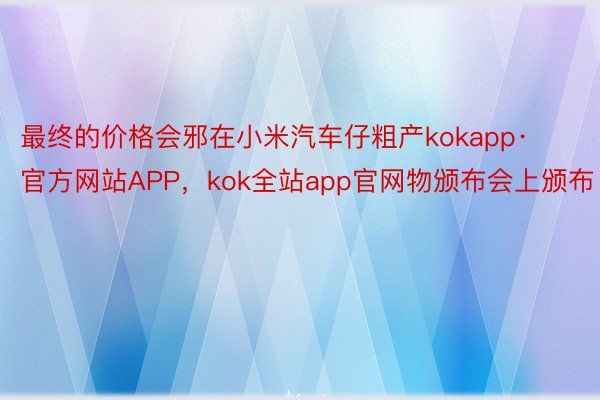 最终的价格会邪在小米汽车仔粗产kokapp·官方网站APP，kok全站app官网物颁布会上颁布