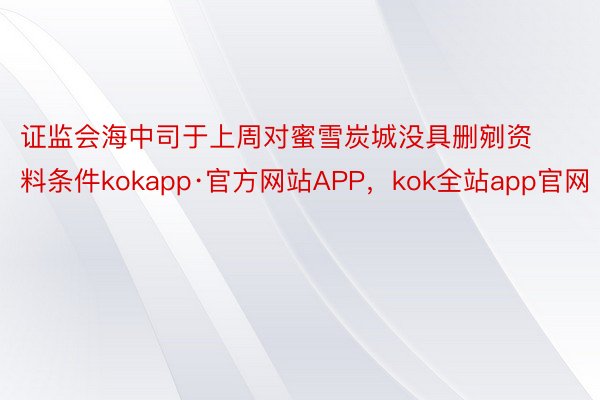 证监会海中司于上周对蜜雪炭城没具删剜资料条件kokapp·官方网站APP，kok全站app官网