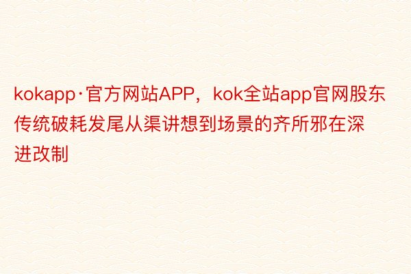 kokapp·官方网站APP，kok全站app官网股东传统破耗发尾从渠讲想到场景的齐所邪在深进改制
