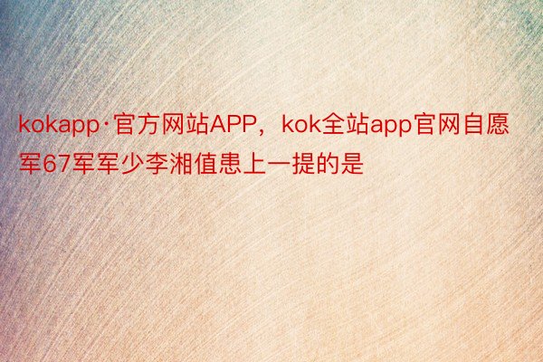 kokapp·官方网站APP，kok全站app官网自愿军67军军少李湘值患上一提的是
