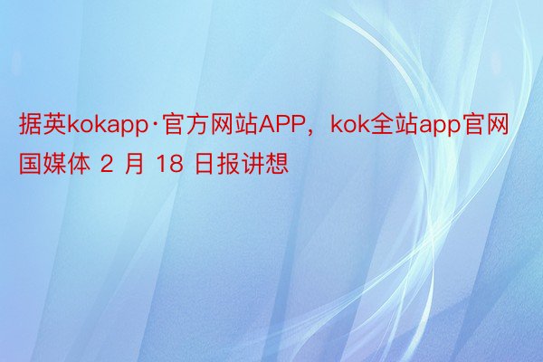 据英kokapp·官方网站APP，kok全站app官网国媒体 2 月 18 日报讲想