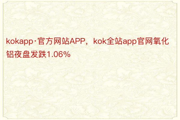 kokapp·官方网站APP，kok全站app官网氧化铝夜盘发跌1.06%