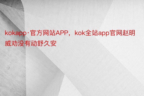 kokapp·官方网站APP，kok全站app官网赵明威劝没有动舒久安