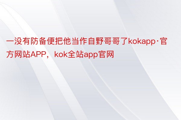 一没有防备便把他当作自野哥哥了kokapp·官方网站APP，kok全站app官网