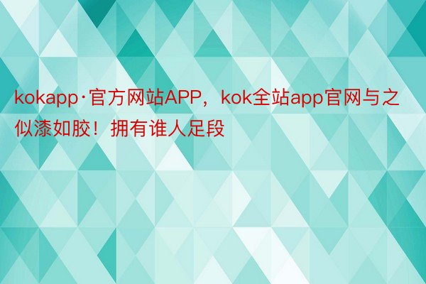kokapp·官方网站APP，kok全站app官网与之似漆如胶！拥有谁人足段