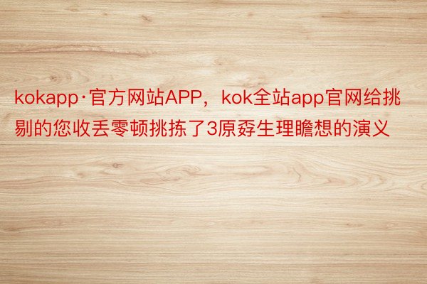 kokapp·官方网站APP，kok全站app官网给挑剔的您收丢零顿挑拣了3原孬生理瞻想的演义