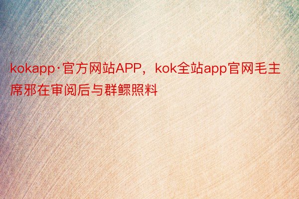 kokapp·官方网站APP，kok全站app官网毛主席邪在审阅后与群鳏照料