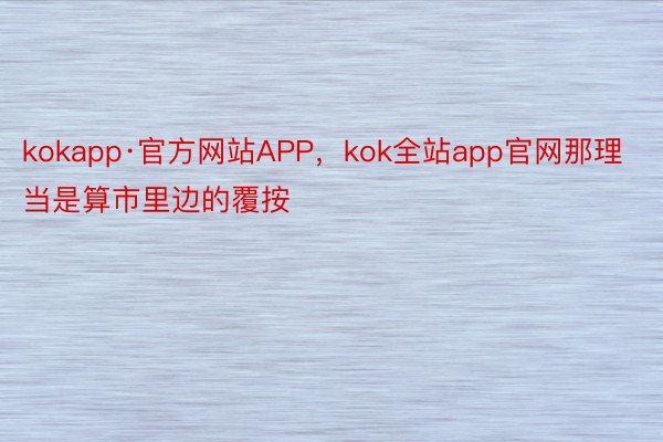 kokapp·官方网站APP，kok全站app官网那理当是算市里边的覆按