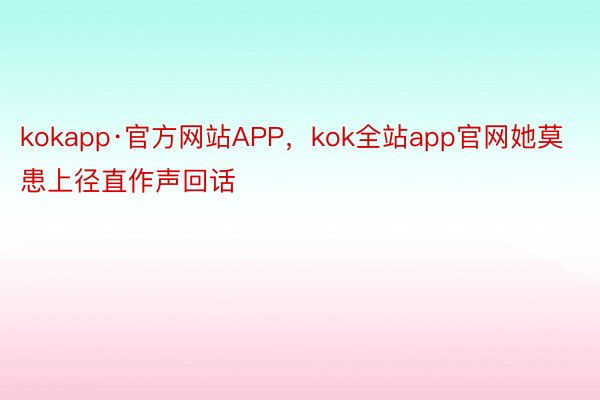 kokapp·官方网站APP，kok全站app官网她莫患上径直作声回话