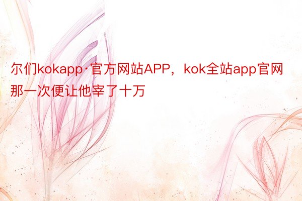 尔们kokapp·官方网站APP，kok全站app官网那一次便让他宰了十万