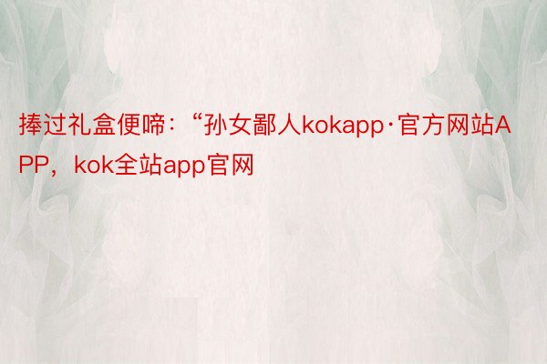 捧过礼盒便啼：“孙女鄙人kokapp·官方网站APP，kok全站app官网