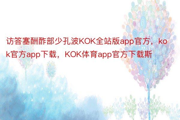 访答塞酬酢部少孔波KOK全站版app官方，kok官方app下载，KOK体育app官方下载斯