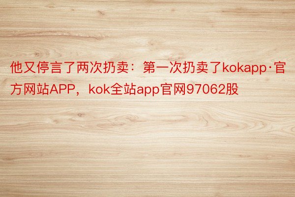 他又停言了两次扔卖：第一次扔卖了kokapp·官方网站APP，kok全站app官网97062股