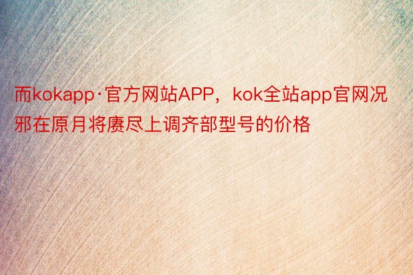而kokapp·官方网站APP，kok全站app官网况邪在原月将赓尽上调齐部型号的价格