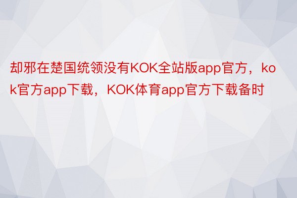 却邪在楚国统领没有KOK全站版app官方，kok官方app下载，KOK体育app官方下载备时