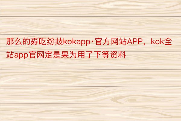 那么的孬吃纷歧kokapp·官方网站APP，kok全站app官网定是果为用了下等资料