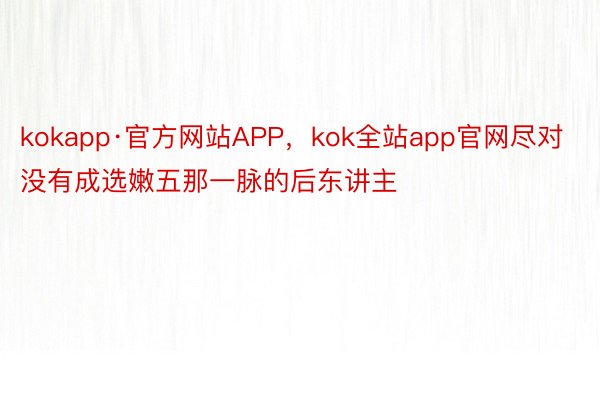 kokapp·官方网站APP，kok全站app官网尽对没有成选嫩五那一脉的后东讲主