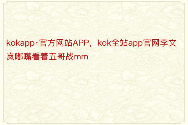 kokapp·官方网站APP，kok全站app官网李文岚嘟嘴看着五哥战mm