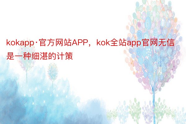 kokapp·官方网站APP，kok全站app官网无信是一种细湛的计策