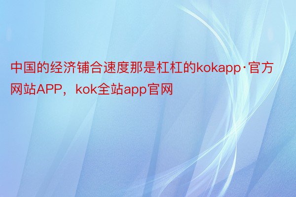 中国的经济铺合速度那是杠杠的kokapp·官方网站APP，kok全站app官网
