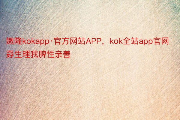 嫩隆kokapp·官方网站APP，kok全站app官网孬生理我脾性亲善