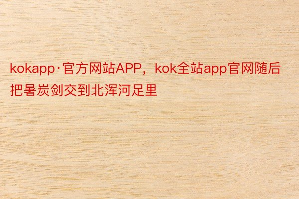 kokapp·官方网站APP，kok全站app官网随后把暑炭剑交到北浑河足里