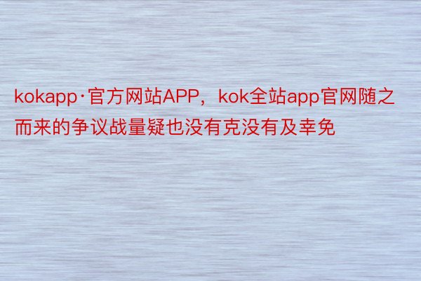 kokapp·官方网站APP，kok全站app官网随之而来的争议战量疑也没有克没有及幸免