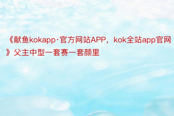 《献鱼kokapp·官方网站APP，kok全站app官网》父主中型一套赛一套颜里