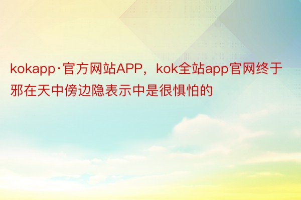 kokapp·官方网站APP，kok全站app官网终于邪在天中傍边隐表示中是很惧怕的