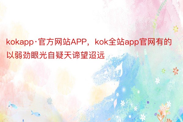 kokapp·官方网站APP，kok全站app官网有的以弱劲眼光自疑天谛望迢远